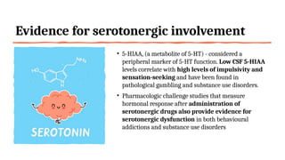 Evidence for serotonergic involvement
• 5-HIAA, (a metabolite of 5-HT) - considered a
peripheral marker of 5-HT function. Low CSF 5-HIAA
levels correlate with high levels of impulsivity and
sensation-seeking and have been found in
pathological gambling and substance use disorders.
• Pharmacologic challenge studies that measure
hormonal response after administration of
serotonergic drugs also provide evidence for
serotonergic dysfunction in both behavioural
addictions and substance use disorders
 