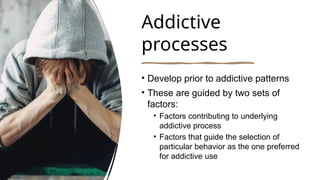 Addictive
processes
• Develop prior to addictive patterns
• These are guided by two sets of
factors:
• Factors contributing to underlying
addictive process
• Factors that guide the selection of
particular behavior as the one preferred
for addictive use
 