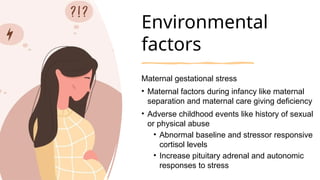 Environmental
factors
Maternal gestational stress
• Maternal factors during infancy like maternal
separation and maternal care giving deficiency
• Adverse childhood events like history of sexual
or physical abuse
• Abnormal baseline and stressor responsive
cortisol levels
• Increase pituitary adrenal and autonomic
responses to stress
 
