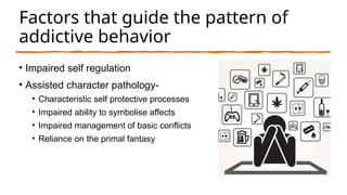Factors that guide the pattern of
addictive behavior
• Impaired self regulation
• Assisted character pathology-
• Characteristic self protective processes
• Impaired ability to symbolise affects
• Impaired management of basic conflicts
• Reliance on the primal fantasy
 