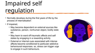 Impaired self
regulation
• Normally develops during the first years of life by the
process of internalisation
• If impaired,
• May become dependent on external sources like
substance, person, nonhuman object, bodily state
etc
• May learn to ward off traumatic affects and self
states by engaging in a rewarding activity
• External or internal cues associated with intense
affects become conditioned to particular addictive
behavioural responses. so, stress can trigger urge
to engage in such behaviours.
 