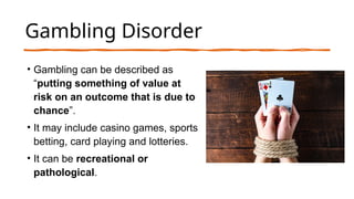 Gambling Disorder
• Gambling can be described as
“putting something of value at
risk on an outcome that is due to
chance”.
• It may include casino games, sports
betting, card playing and lotteries.
• It can be recreational or
pathological.
 