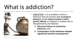 What is addiction?
• ADDICTION : It is a condition in which a
behaviour that can function both to produce
pleasure and to reduce anxiety or other
painful affects is employed in a pattern that is
characterised by two features:
1. Recurrent failure to control the
behaviour and
2. Continuation of the behaviour despite
significant harmful consequences
 