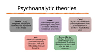 Psychoanalytic theories
Simmel (1920)
Pregenital and oedipal
conflicts were implicated
in the illness
Stekel:
classified pathological
gambling as compulsive
neurosis with latent
homosexual tendencies
Freud
argued that pathological
gambling stemmed from
a displacement of
childhood masturbatory
urges
Edmund Bergler
driven by a desire to lose
Gambler has grudges
against parents for imposing
reality principle which cause
guilt and need for
punishment.
Kris
Pleasure of pathological
gamblers wagering
articulates with guilt
ridden oedipal sexual
tensions.
 