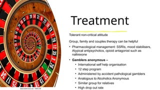 Treatment
Tolerant non-critical attitude
Group, family and couples therapy can be helpful
• Pharmacological management: SSRIs, mood stabilisers,
Atypical antipsychotics, opioid antagonist such as
naltrexone
• Gamblers anonymous –
• International self help organisation
• 12 step program
• Administered by accident pathological gamblers
• Analogous to Alcoholics Anonymous
• Similar group for relatives
• High drop out rate
 
