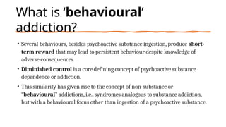 What is ‘behavioural’
addiction?
• Several behaviours, besides psychoactive substance ingestion, produce short-
term reward that may lead to persistent behaviour despite knowledge of
adverse consequences.
• Diminished control is a core defining concept of psychoactive substance
dependence or addiction.
• This similarity has given rise to the concept of non-substance or
“behavioural” addictions, i.e., syndromes analogous to substance addiction,
but with a behavioural focus other than ingestion of a psychoactive substance.
 