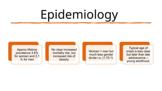 Epidemiology
Approx lifetime
prevalence 3.6%
for women and 2.1
% for men
No clear increased
mortality risk, but
increased risk of
obesity.
Women > men but
much less gender
divide i.e. (1.75:1).
Typical age of
onset is less clear
but later than late
adoloscence –
young adulthood.
 