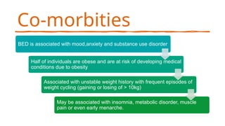 Co-morbities
BED is associated with mood,anxiety and substance use disorder
Half of individuals are obese and are at risk of developing medical
conditions due to obesity
Associated with unstable weight history with frequent episodes of
weight cycling (gaining or losing of > 10kg)
May be associated with insomnia, metabolic disorder, muscle
pain or even early menarche.
 
