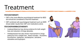 Treatment
PSYCHOTHERAPY
• CBT is the most effective psychological treatment for BED
and should be considered a first-line treatment.
• CBT combined with psychological treatment such as SSRI
shows better results than CBT and medications alone.
PSYCHOPHARMACOTHERAPY
• Lisdexamfetamine has strong evidence for both weight
loss and reduction of binge episodes.
• Antidepressant has also shown improvement in binge
eating but not in weight loss , these includes – fluoxetine,
fluvoxamine, citalopram, escitalopram, sertraline,
duloxetine and bupropion.
 