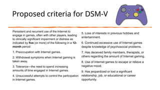 Proposed criteria for DSM-V
Persistent and recurrent use of the Internet to
engage in games, often with other players, leading
to clinically significant impairment or distress as
indicated by five (or more) of the following in a 12-
month period:
1. Preoccupation with Internet games.
2. Withdrawal symptoms when Internet gaming is
taken away.
3. Tolerance—the need to spend increasing
amounts of time engaged in Internet games.
4. Unsuccessful attempts to control the participation
in Internet games.
5. Loss of interests in previous hobbies and
entertainment.
6. Continued excessive use of Internet games
despite knowledge of psychosocial problems.
7. Has deceived family members, therapists, or
others regarding the amount of Internet gaming.
8. Use of Internet games to escape or relieve a
negative mood.
9. Has jeopardized or lost a significant
relationship, job, or educational or career
opportunity.
 
