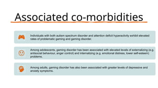 Associated co-morbidities
Individuals with both autism spectrum disorder and attention deficit hyperactivity exhibit elevated
rates of problematic gaming and gaming disorder.
Among adolescents, gaming disorder has been associated with elevated levels of externalizing (e.g.
antisocial behaviour, anger control) and internalizing (e.g. emotional distress, lower self-esteem)
problems.
Among adults, gaming disorder has also been associated with greater levels of depressive and
anxiety symptoms.
 