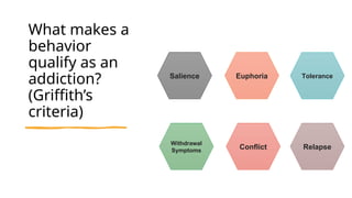 What makes a
behavior
qualify as an
addiction?
(Griffith’s
criteria)
Salience Euphoria Tolerance
Withdrawal
Symptoms
Conflict Relapse
 