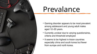 Prevalance
• Gaming disorder appears to be most prevalent
among adolescent and young adult males
aged 12–20 years.
• Currently unclear due to varying questionaires,
criteria and threshold employed
• It seems to be highest in Asian countries
especially china and south korea but fewer
from europe and north korea.
 