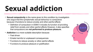Sexual addiction
• Sexual compulsivity is the name given to this condition by investigators
who argue that the symptomatic sexual behaviour is compulsive
because it functions to reduce anxiety and other painful effects
• Definition of compulsion in DSM-V includes its function of providing
relief from anxiety and other painful affects However, it also specifies
that compulsions are not performed to produce pleasure.
• Addiction is a more suitable description because
• Feel driven
• Entails harmful or unpleasant consequences
• Functions to reduce anxiety or other painful affects
• Functions to produce pleasure or gratification
 