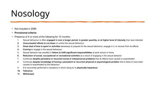 Nosology
• Not included in DSM
• Provisional criteria-
• Presence of 4 or more of the following for 12 months-
1. Sexual behaviour is often engaged in over a longer period, in greater quantity, or at higher level of intensity than was intended
2. Unsuccessful efforts to cut down or control the sexual behaviour
3. Great deal of time is spent in activities necessary to prepare for the sexual behaviour, engage in it, or recover from its effects
4. Craving to engage in the sexual behaviour
5. Sexual behavior has resulted in failure to fulfil significant responsibilities at work school or home
6. Reduction of social, occupational or recreational activities as a result of engaging in the sexual behavior
7. Continues despite persistent or recurrent social or interpersonal problems that its effects have caused or exacerbated
8. Continues despite knowledge of having a persistent or recurrent physical or psychological problem that is likely to have been
caused or exacerbated by the behaviour
9. It Is recurrently performed in situations in which doing so is physically hazardous
10. Tolerance
11. Withdrawal
 