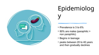 Epidemiolog
y
• Prevalence is 3 to 6%
• 80% are males (paraphilic >
non paraphilic)
• Begins in teenage
• peaks between 20 to 40 years
and then gradually declines
 