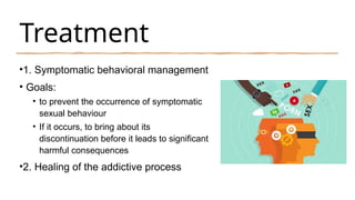 Treatment
•1. Symptomatic behavioral management
• Goals:
• to prevent the occurrence of symptomatic
sexual behaviour
• If it occurs, to bring about its
discontinuation before it leads to significant
harmful consequences
•2. Healing of the addictive process
 