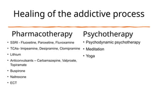 Healing of the addictive process
Pharmacotherapy
• SSRI - Fluoxetine, Paroxetine, Fluvoxamine
• TCAs- Imipeamine, Desipramine, Clomipramine
• Lithium
• Anticonvulsants – Carbamazepine, Valproate,
Topiramate
• Buspirone
• Naltrexone
• ECT
Psychotherapy
• Psychodynamic psychotherapy
• Meditation
• Yoga
 