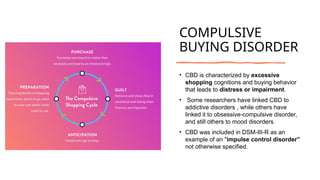 COMPULSIVE
BUYING DISORDER
• CBD is characterized by excessive
shopping cognitions and buying behavior
that leads to distress or impairment.
• Some researchers have linked CBD to
addictive disorders , while others have
linked it to obsessive-compulsive disorder,
and still others to mood disorders.
• CBD was included in DSM-III-R as an
example of an "impulse control disorder”
not otherwise specified.
 