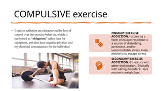 gfCOMPULSIVE exercise
• Exercise addiction are characterized by loss of
control over the exercise behavior, which is
performed as “obligation” rather than for
enjoyment, and also have negative physical and
psychosocial consequences for the individual.
PRIMARY EXERCISE
ADDICTION:- occurs as a
form of escape response to
a source of disturbing,
persistent, and/or
uncontrollable stress. Here
motive is to escape stress
SECONDARY EXERCISE
ADDICTION:-Co occurs with
other dysfunction.. Typically
with eating disorders. Here
motive is weight loss.
 