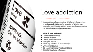 Love addiction
• Love addiction refers to a pattern of behaviors characterized
by an intense fixation on the sensation of being in love,
prompting individuals to actively pursue love in a manner that
can result in unwanted consequences.
Causes of love addiction
• Childhood experiences
• Low self-esteem
• Unmet emotional needs
• Biological factors
• Insecurity and fear of abandonment
• Unresolved trauma
• Co-occurring mental health conditions
• Social and cultural influences
 