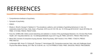 69
REFERENCES
• Comprehensive textbook of psychiatry.
• Synopsis of psychiatry.
• DSM-5
• Bhatia U, Bhat B, George S, Nadkarni A. The prevalence, patterns, and correlates of gambling behaviours in men: An
exploratory study from Goa, India. Asian J Psychiatr. 2019 Jun;43:143-149. doi: 10.1016/j.ajp.2019.03.021. Epub 2019 Mar 26.
PMID: 31151082; PMCID: PMC6712305.
• Kuss DJ, Griffiths MD. Online social networking and addiction--a review of the psychological literature. Int J Environ Res Public
Health. 2011 Sep;8(9):3528-52. doi: 10.3390/ijerph8093528. Epub 2011 Aug 29. PMID: 22016701; PMCID: PMC3194102.
• Black DW. A review of compulsive buying disorder. World Psychiatry. 2007 Feb;6(1):14-8. PMID: 17342214; PMCID:
PMC1805733.
• Lichtenstein MB, Hinze CJ, Emborg B, Thomsen F, Hemmingsen SD. Compulsive exercise: links, risks and challenges faced.
Psychol Res Behav Manag. 2017 Mar 30;10:85-95. doi: 10.2147/PRBM.S113093. PMID: 28435339; PMCID: PMC5386595.
Presentation Title
 