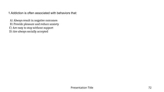 Presentation Title 72
1.Addiction is often associated with behaviors that:
​
A) Always result in negative outcomes​
B) Provide pleasure and reduce anxiety​
C) Are easy to stop without support​
D) Are always socially accepted​
 