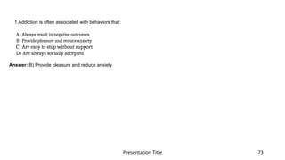 Presentation Title 73
1.Addiction is often associated with behaviors that:
​
A) Always result in negative outcomes​
B) Provide pleasure and reduce anxiety​
C) Are easy to stop without support​
D) Are always socially accepted​
Answer: B) Provide pleasure and reduce anxiety
 