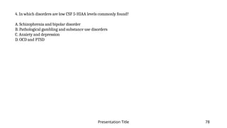 Presentation Title 78
4. In which disorders are low CSF 5-HIAA levels commonly found?
A. Schizophrenia and bipolar disorder
B. Pathological gambling and substance use disorders
C. Anxiety and depression
D. OCD and PTSD
 