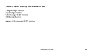 Presentation Title 81
5. What is 5-HIAA primarily used as a marker for?
A. Dopaminergic function
B. Adrenergic function
C. Serotonergic (5-HT) function
D. GABAergic function
Answer: C. Serotonergic (5-HT) function
 