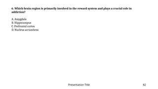 Presentation Title 82
6. Which brain region is primarily involved in the reward system and plays a crucial role in
addiction?
A. Amygdala
B. Hippocampus
C. Prefrontal cortex
D. Nucleus accumbens
 