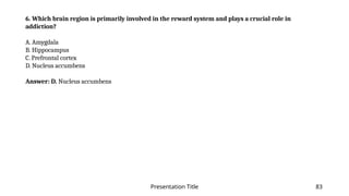 Presentation Title 83
6. Which brain region is primarily involved in the reward system and plays a crucial role in
addiction?
A. Amygdala
B. Hippocampus
C. Prefrontal cortex
D. Nucleus accumbens
Answer: D. Nucleus accumbens
 