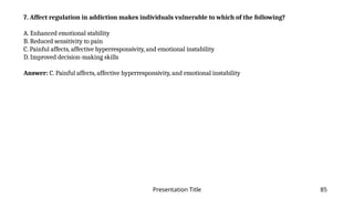Presentation Title 85
7. Affect regulation in addiction makes individuals vulnerable to which of the following?
A. Enhanced emotional stability
B. Reduced sensitivity to pain
C. Painful affects, affective hyperresponsivity, and emotional instability
D. Improved decision-making skills
Answer: C. Painful affects, affective hyperresponsivity, and emotional instability
 