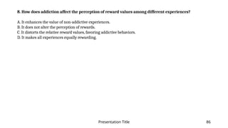 Presentation Title 86
8. How does addiction affect the perception of reward values among different experiences?
A. It enhances the value of non-addictive experiences.
B. It does not alter the perception of rewards.
C. It distorts the relative reward values, favoring addictive behaviors.
D. It makes all experiences equally rewarding.
 