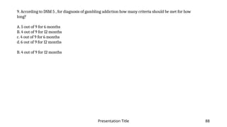 Presentation Title 88
9. According to DSM 5 , for diagnosis of gambling addiction how many criteria should be met for how
long?
A. 5 out of 9 for 6 months
B. 4 out of 9 for 12 months
c. 4 out of 9 for 6 months
d. 6 out of 9 for 12 months
B. 4 out of 9 for 12 months
 