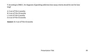 Presentation Title 89
9. According to DSM 5 , for diagnosis of gambling addiction how many criteria should be met for how
long?
A. 5 out of 9 for 6 months
B. 4 out of 9 for 12 months
c. 4 out of 9 for 6 months
d. 6 out of 9 for 12 months
Answer: B. 4 out of 9 for 12 months
 