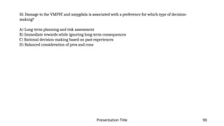 Presentation Title 90
10. Damage to the VMPFC and amygdala is associated with a preference for which type of decision-
making?
A) Long-term planning and risk assessment
B) Immediate rewards while ignoring long-term consequences
C) Rational decision-making based on past experiences
D) Balanced consideration of pros and cons
 