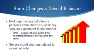 Brain Changes & Sexual Behavior
S Prolonged acting out alters a
person’s brain chemistry until they
“require excitement to feel normal.”
S MAO -- enzyme that regulated the
neurotransmission of arousal in the
brain.
S Severe mood changes related to
sexual activity.
 