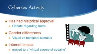 Cybersex Activity
S Has had historical approval
S Debate regarding harm
S Gender differences
S Visual vs relational stimulus
S Internet impact
S moved to a “virtual source of cocaine”
 