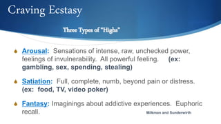 S Arousal: Sensations of intense, raw, unchecked power,
feelings of invulnerability. All powerful feeling. (ex:
gambling, sex, spending, stealing)
S Satiation: Full, complete, numb, beyond pain or distress.
(ex: food, TV, video poker)
S Fantasy: Imaginings about addictive experiences. Euphoric
recall. Milkman and Sunderwirth
Three Types of “Highs”
Craving Ecstasy
 