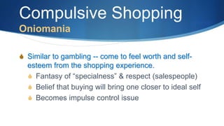 Compulsive Shopping
Oniomania
S Similar to gambling -- come to feel worth and self-
esteem from the shopping experience.
S Fantasy of “specialness” & respect (salespeople)
S Belief that buying will bring one closer to ideal self
S Becomes impulse control issue
 
