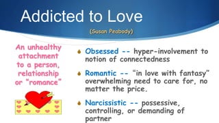 Addicted to Love
S Obsessed -- hyper-involvement to
notion of connectedness
S Romantic --“in love with fantasy”
overwhelming need to care for, no
matter the price.
S Narcissistic -- possessive,
controlling, or demanding of
partner
An unhealthy
attachment
to a person,
relationship
or “romance”
(Susan Peabody)
 