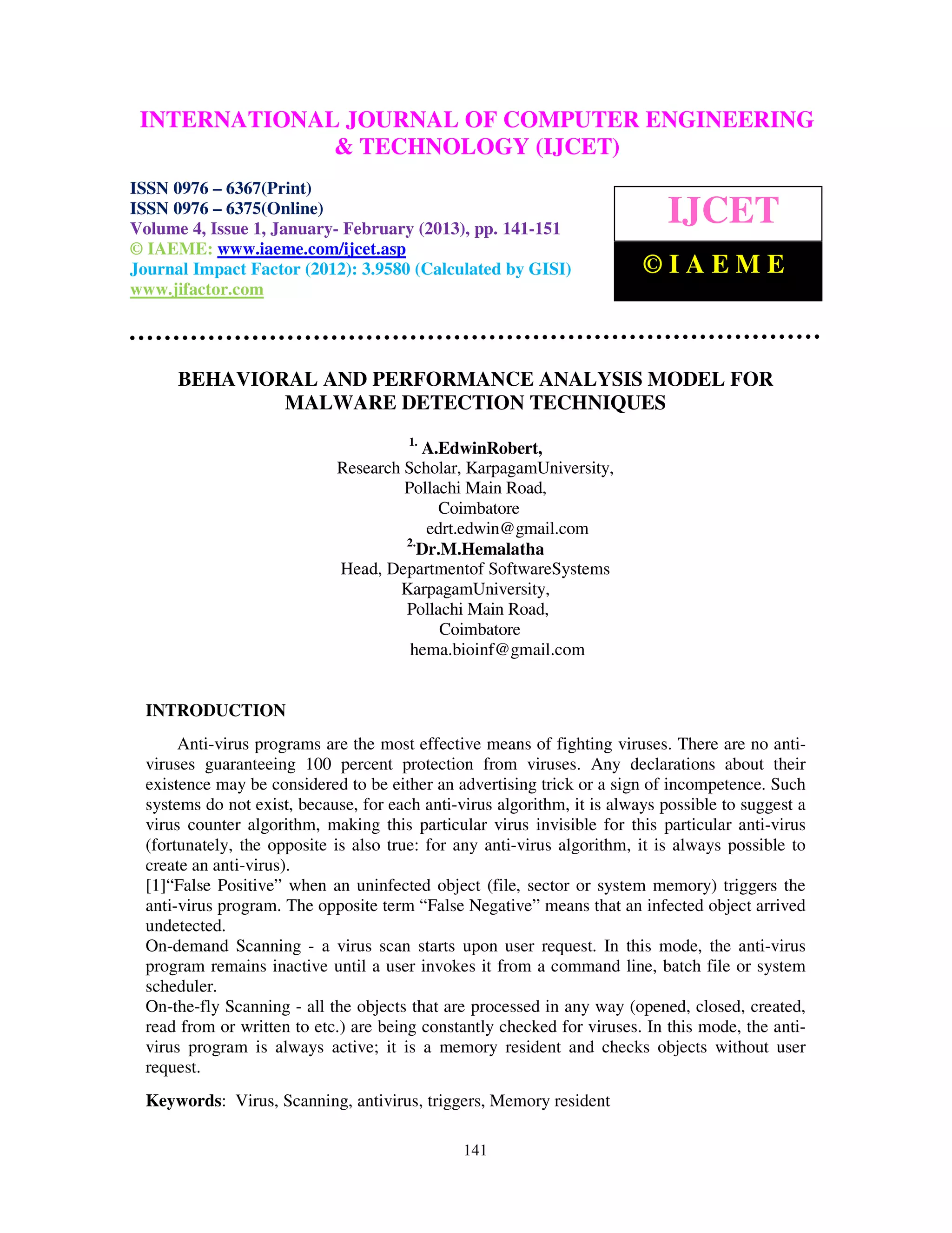 INTERNATIONALComputer VolumeOF COMPUTER ENGINEERING
  International Journal of              Engineering and Technology (IJCET), ISSN 0976-
                              JOURNAL 4, Issue 1, January- February (2013), © IAEME
  6367(Print), ISSN 0976 – 6375(Online)
                             & TECHNOLOGY (IJCET)
ISSN 0976 – 6367(Print)
ISSN 0976 – 6375(Online)
Volume 4, Issue 1, January- February (2013), pp. 141-151
                                                                             IJCET
© IAEME: www.iaeme.com/ijcet.asp
Journal Impact Factor (2012): 3.9580 (Calculated by GISI)                 ©IAEME
www.jifactor.com




      BEHAVIORAL AND PERFORMANCE ANALYSIS MODEL FOR
              MALWARE DETECTION TECHNIQUES
                                        1.
                                         A.EdwinRobert,
                             Research Scholar, KarpagamUniversity,
                                      Pollachi Main Road,
                                           Coimbatore
                                          edrt.edwin@gmail.com
                                      2.
                                         Dr.M.Hemalatha
                             Head, Departmentof SoftwareSystems
                                     KarpagamUniversity,
                                      Pollachi Main Road,
                                            Coimbatore
                                       hema.bioinf@gmail.com


  INTRODUCTION
       Anti-virus programs are the most effective means of fighting viruses. There are no anti-
  viruses guaranteeing 100 percent protection from viruses. Any declarations about their
  existence may be considered to be either an advertising trick or a sign of incompetence. Such
  systems do not exist, because, for each anti-virus algorithm, it is always possible to suggest a
  virus counter algorithm, making this particular virus invisible for this particular anti-virus
  (fortunately, the opposite is also true: for any anti-virus algorithm, it is always possible to
  create an anti-virus).
  [1]“False Positive” when an uninfected object (file, sector or system memory) triggers the
  anti-virus program. The opposite term “False Negative” means that an infected object arrived
  undetected.
  On-demand Scanning - a virus scan starts upon user request. In this mode, the anti-virus
  program remains inactive until a user invokes it from a command line, batch file or system
  scheduler.
  On-the-fly Scanning - all the objects that are processed in any way (opened, closed, created,
  read from or written to etc.) are being constantly checked for viruses. In this mode, the anti-
  virus program is always active; it is a memory resident and checks objects without user
  request.
  Keywords: Virus, Scanning, antivirus, triggers, Memory resident

                                                141
 
