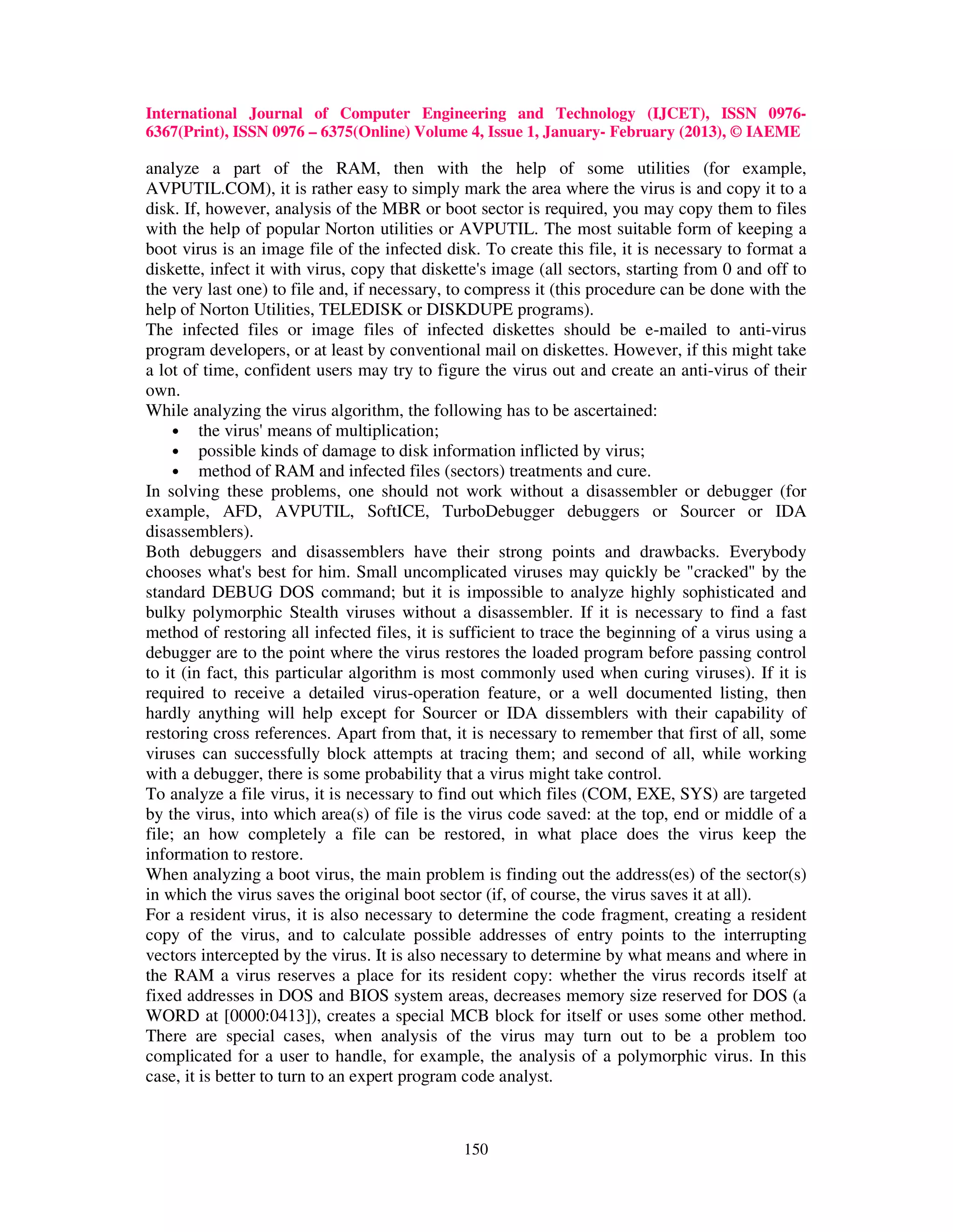 International Journal of Computer Engineering and Technology (IJCET), ISSN 0976-
6367(Print), ISSN 0976 – 6375(Online) Volume 4, Issue 1, January- February (2013), © IAEME

analyze a part of the RAM, then with the help of some utilities (for example,
AVPUTIL.COM), it is rather easy to simply mark the area where the virus is and copy it to a
disk. If, however, analysis of the MBR or boot sector is required, you may copy them to files
with the help of popular Norton utilities or AVPUTIL. The most suitable form of keeping a
boot virus is an image file of the infected disk. To create this file, it is necessary to format a
diskette, infect it with virus, copy that diskette's image (all sectors, starting from 0 and off to
the very last one) to file and, if necessary, to compress it (this procedure can be done with the
help of Norton Utilities, TELEDISK or DISKDUPE programs).
The infected files or image files of infected diskettes should be e-mailed to anti-virus
program developers, or at least by conventional mail on diskettes. However, if this might take
a lot of time, confident users may try to figure the virus out and create an anti-virus of their
own.
While analyzing the virus algorithm, the following has to be ascertained:
     • the virus' means of multiplication;
     • possible kinds of damage to disk information inflicted by virus;
     • method of RAM and infected files (sectors) treatments and cure.
In solving these problems, one should not work without a disassembler or debugger (for
example, AFD, AVPUTIL, SoftICE, TurboDebugger debuggers or Sourcer or IDA
disassemblers).
Both debuggers and disassemblers have their strong points and drawbacks. Everybody
chooses what's best for him. Small uncomplicated viruses may quickly be "cracked" by the
standard DEBUG DOS command; but it is impossible to analyze highly sophisticated and
bulky polymorphic Stealth viruses without a disassembler. If it is necessary to find a fast
method of restoring all infected files, it is sufficient to trace the beginning of a virus using a
debugger are to the point where the virus restores the loaded program before passing control
to it (in fact, this particular algorithm is most commonly used when curing viruses). If it is
required to receive a detailed virus-operation feature, or a well documented listing, then
hardly anything will help except for Sourcer or IDA dissemblers with their capability of
restoring cross references. Apart from that, it is necessary to remember that first of all, some
viruses can successfully block attempts at tracing them; and second of all, while working
with a debugger, there is some probability that a virus might take control.
To analyze a file virus, it is necessary to find out which files (COM, EXE, SYS) are targeted
by the virus, into which area(s) of file is the virus code saved: at the top, end or middle of a
file; an how completely a file can be restored, in what place does the virus keep the
information to restore.
When analyzing a boot virus, the main problem is finding out the address(es) of the sector(s)
in which the virus saves the original boot sector (if, of course, the virus saves it at all).
For a resident virus, it is also necessary to determine the code fragment, creating a resident
copy of the virus, and to calculate possible addresses of entry points to the interrupting
vectors intercepted by the virus. It is also necessary to determine by what means and where in
the RAM a virus reserves a place for its resident copy: whether the virus records itself at
fixed addresses in DOS and BIOS system areas, decreases memory size reserved for DOS (a
WORD at [0000:0413]), creates a special MCB block for itself or uses some other method.
There are special cases, when analysis of the virus may turn out to be a problem too
complicated for a user to handle, for example, the analysis of a polymorphic virus. In this
case, it is better to turn to an expert program code analyst.



                                               150
 