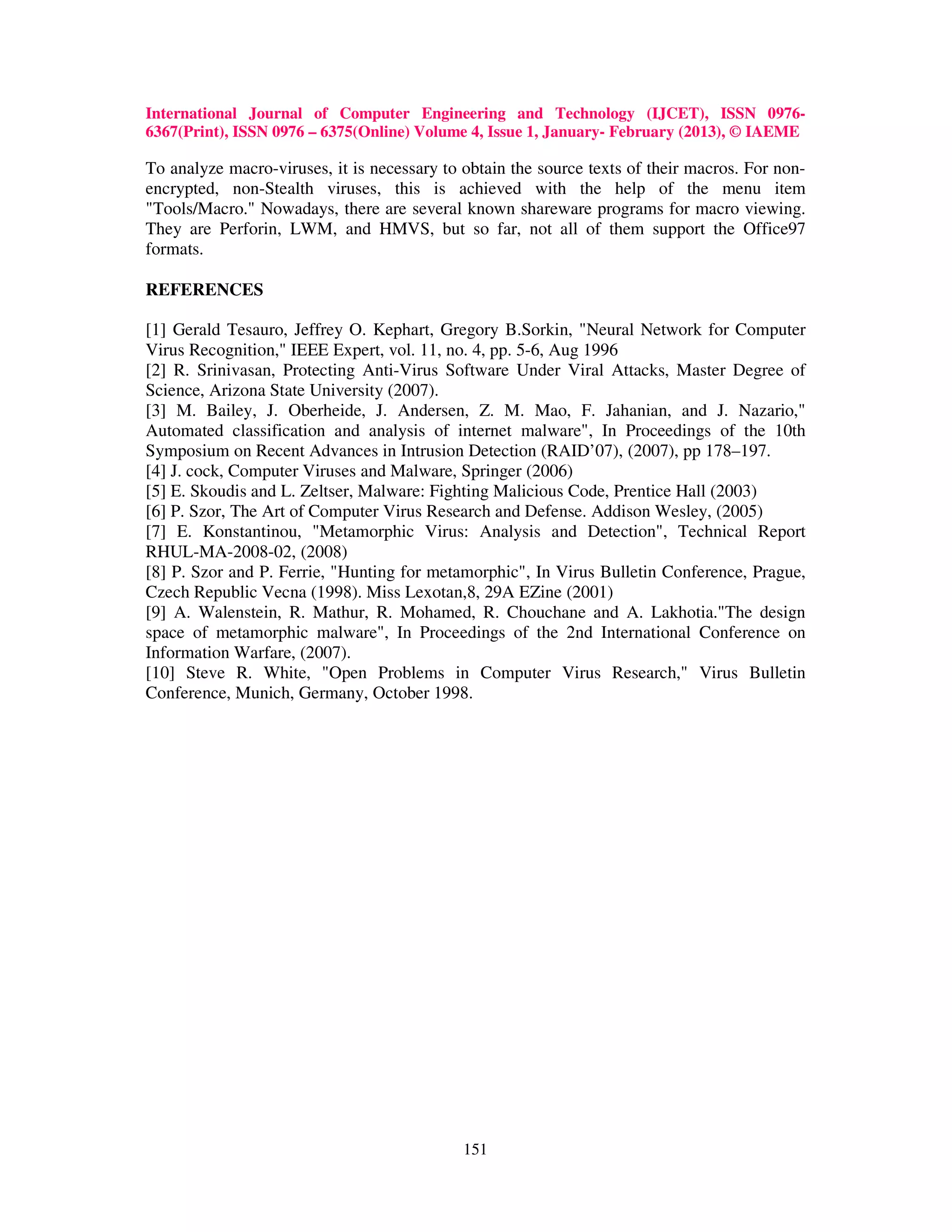 International Journal of Computer Engineering and Technology (IJCET), ISSN 0976-
6367(Print), ISSN 0976 – 6375(Online) Volume 4, Issue 1, January- February (2013), © IAEME

To analyze macro-viruses, it is necessary to obtain the source texts of their macros. For non-
encrypted, non-Stealth viruses, this is achieved with the help of the menu item
"Tools/Macro." Nowadays, there are several known shareware programs for macro viewing.
They are Perforin, LWM, and HMVS, but so far, not all of them support the Office97
formats.

REFERENCES

[1] Gerald Tesauro, Jeffrey O. Kephart, Gregory B.Sorkin, "Neural Network for Computer
Virus Recognition," IEEE Expert, vol. 11, no. 4, pp. 5-6, Aug 1996
[2] R. Srinivasan, Protecting Anti-Virus Software Under Viral Attacks, Master Degree of
Science, Arizona State University (2007).
[3] M. Bailey, J. Oberheide, J. Andersen, Z. M. Mao, F. Jahanian, and J. Nazario,"
Automated classification and analysis of internet malware", In Proceedings of the 10th
Symposium on Recent Advances in Intrusion Detection (RAID’07), (2007), pp 178–197.
[4] J. cock, Computer Viruses and Malware, Springer (2006)
[5] E. Skoudis and L. Zeltser, Malware: Fighting Malicious Code, Prentice Hall (2003)
[6] P. Szor, The Art of Computer Virus Research and Defense. Addison Wesley, (2005)
[7] E. Konstantinou, "Metamorphic Virus: Analysis and Detection", Technical Report
RHUL-MA-2008-02, (2008)
[8] P. Szor and P. Ferrie, "Hunting for metamorphic", In Virus Bulletin Conference, Prague,
Czech Republic Vecna (1998). Miss Lexotan,8, 29A EZine (2001)
[9] A. Walenstein, R. Mathur, R. Mohamed, R. Chouchane and A. Lakhotia."The design
space of metamorphic malware", In Proceedings of the 2nd International Conference on
Information Warfare, (2007).
[10] Steve R. White, "Open Problems in Computer Virus Research," Virus Bulletin
Conference, Munich, Germany, October 1998.




                                             151
 