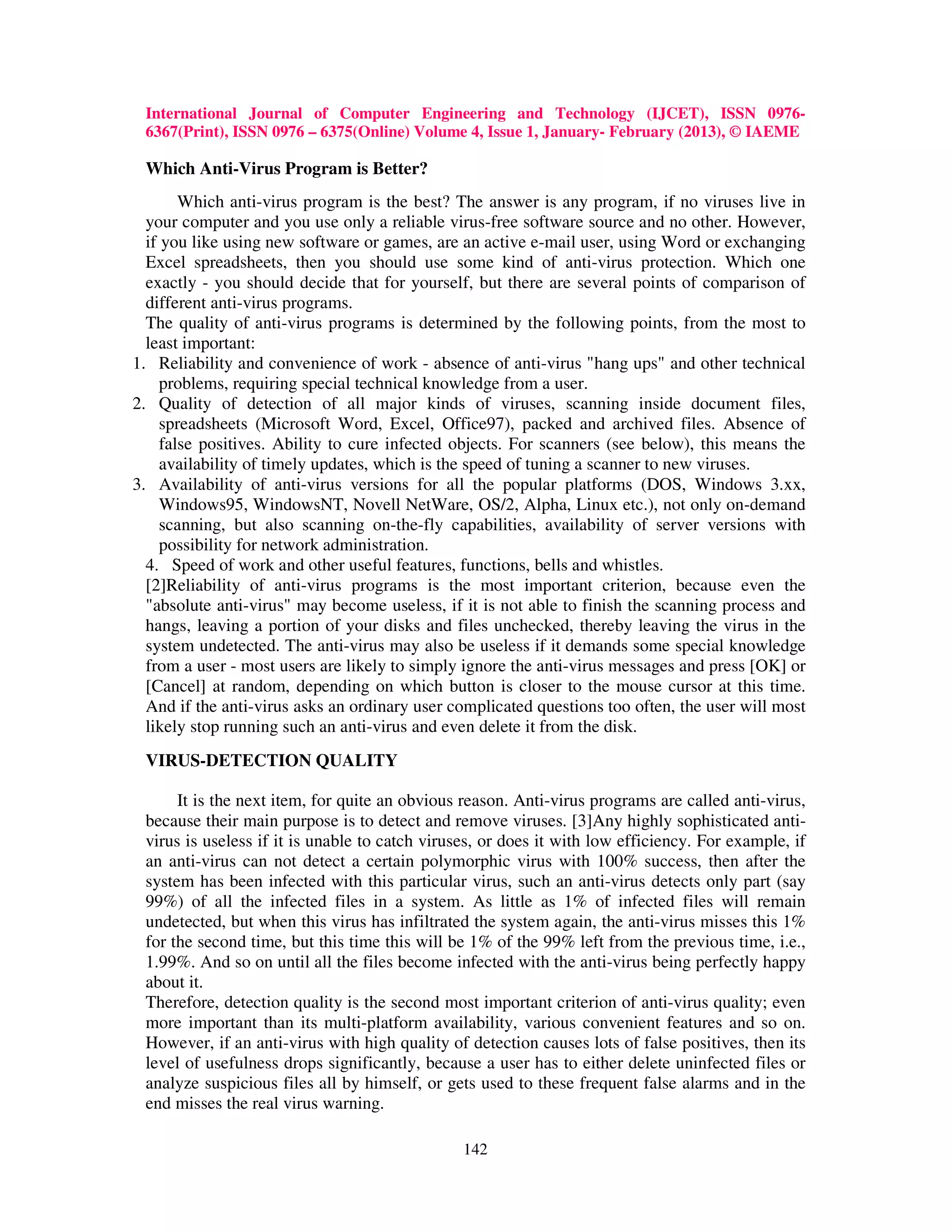 International Journal of Computer Engineering and Technology (IJCET), ISSN 0976-
 6367(Print), ISSN 0976 – 6375(Online) Volume 4, Issue 1, January- February (2013), © IAEME

 Which Anti-Virus Program is Better?
        Which anti-virus program is the best? The answer is any program, if no viruses live in
  your computer and you use only a reliable virus-free software source and no other. However,
  if you like using new software or games, are an active e-mail user, using Word or exchanging
  Excel spreadsheets, then you should use some kind of anti-virus protection. Which one
  exactly - you should decide that for yourself, but there are several points of comparison of
  different anti-virus programs.
  The quality of anti-virus programs is determined by the following points, from the most to
  least important:
1. Reliability and convenience of work - absence of anti-virus "hang ups" and other technical
     problems, requiring special technical knowledge from a user.
2. Quality of detection of all major kinds of viruses, scanning inside document files,
     spreadsheets (Microsoft Word, Excel, Office97), packed and archived files. Absence of
     false positives. Ability to cure infected objects. For scanners (see below), this means the
     availability of timely updates, which is the speed of tuning a scanner to new viruses.
3. Availability of anti-virus versions for all the popular platforms (DOS, Windows 3.xx,
     Windows95, WindowsNT, Novell NetWare, OS/2, Alpha, Linux etc.), not only on-demand
     scanning, but also scanning on-the-fly capabilities, availability of server versions with
     possibility for network administration.
  4. Speed of work and other useful features, functions, bells and whistles.
  [2]Reliability of anti-virus programs is the most important criterion, because even the
  "absolute anti-virus" may become useless, if it is not able to finish the scanning process and
  hangs, leaving a portion of your disks and files unchecked, thereby leaving the virus in the
  system undetected. The anti-virus may also be useless if it demands some special knowledge
  from a user - most users are likely to simply ignore the anti-virus messages and press [OK] or
  [Cancel] at random, depending on which button is closer to the mouse cursor at this time.
  And if the anti-virus asks an ordinary user complicated questions too often, the user will most
  likely stop running such an anti-virus and even delete it from the disk.
 VIRUS-DETECTION QUALITY

      It is the next item, for quite an obvious reason. Anti-virus programs are called anti-virus,
 because their main purpose is to detect and remove viruses. [3]Any highly sophisticated anti-
 virus is useless if it is unable to catch viruses, or does it with low efficiency. For example, if
 an anti-virus can not detect a certain polymorphic virus with 100% success, then after the
 system has been infected with this particular virus, such an anti-virus detects only part (say
 99%) of all the infected files in a system. As little as 1% of infected files will remain
 undetected, but when this virus has infiltrated the system again, the anti-virus misses this 1%
 for the second time, but this time this will be 1% of the 99% left from the previous time, i.e.,
 1.99%. And so on until all the files become infected with the anti-virus being perfectly happy
 about it.
 Therefore, detection quality is the second most important criterion of anti-virus quality; even
 more important than its multi-platform availability, various convenient features and so on.
 However, if an anti-virus with high quality of detection causes lots of false positives, then its
 level of usefulness drops significantly, because a user has to either delete uninfected files or
 analyze suspicious files all by himself, or gets used to these frequent false alarms and in the
 end misses the real virus warning.

                                                142
 