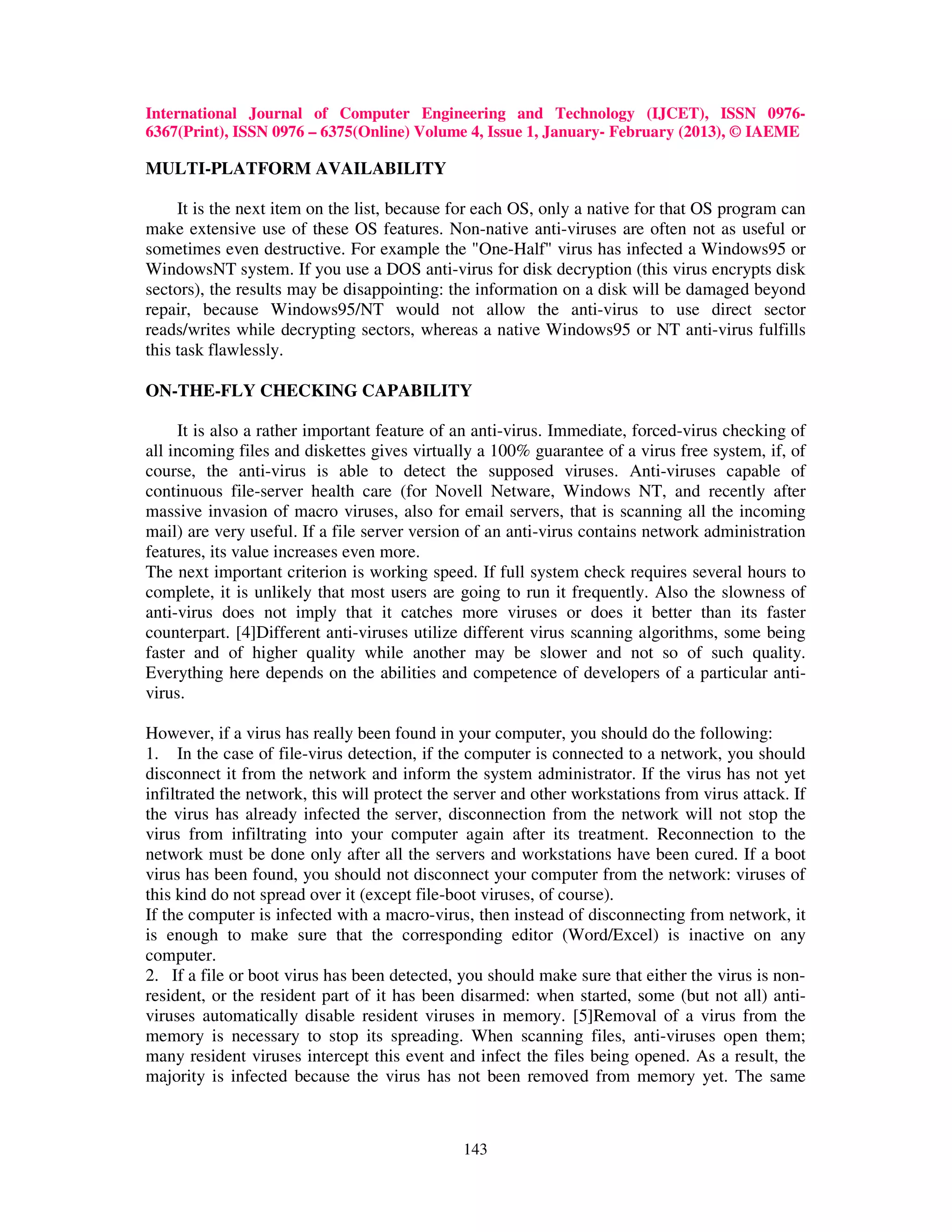 International Journal of Computer Engineering and Technology (IJCET), ISSN 0976-
6367(Print), ISSN 0976 – 6375(Online) Volume 4, Issue 1, January- February (2013), © IAEME

MULTI-PLATFORM AVAILABILITY

     It is the next item on the list, because for each OS, only a native for that OS program can
make extensive use of these OS features. Non-native anti-viruses are often not as useful or
sometimes even destructive. For example the "One-Half" virus has infected a Windows95 or
WindowsNT system. If you use a DOS anti-virus for disk decryption (this virus encrypts disk
sectors), the results may be disappointing: the information on a disk will be damaged beyond
repair, because Windows95/NT would not allow the anti-virus to use direct sector
reads/writes while decrypting sectors, whereas a native Windows95 or NT anti-virus fulfills
this task flawlessly.

ON-THE-FLY CHECKING CAPABILITY

     It is also a rather important feature of an anti-virus. Immediate, forced-virus checking of
all incoming files and diskettes gives virtually a 100% guarantee of a virus free system, if, of
course, the anti-virus is able to detect the supposed viruses. Anti-viruses capable of
continuous file-server health care (for Novell Netware, Windows NT, and recently after
massive invasion of macro viruses, also for email servers, that is scanning all the incoming
mail) are very useful. If a file server version of an anti-virus contains network administration
features, its value increases even more.
The next important criterion is working speed. If full system check requires several hours to
complete, it is unlikely that most users are going to run it frequently. Also the slowness of
anti-virus does not imply that it catches more viruses or does it better than its faster
counterpart. [4]Different anti-viruses utilize different virus scanning algorithms, some being
faster and of higher quality while another may be slower and not so of such quality.
Everything here depends on the abilities and competence of developers of a particular anti-
virus.

However, if a virus has really been found in your computer, you should do the following:
1. In the case of file-virus detection, if the computer is connected to a network, you should
disconnect it from the network and inform the system administrator. If the virus has not yet
infiltrated the network, this will protect the server and other workstations from virus attack. If
the virus has already infected the server, disconnection from the network will not stop the
virus from infiltrating into your computer again after its treatment. Reconnection to the
network must be done only after all the servers and workstations have been cured. If a boot
virus has been found, you should not disconnect your computer from the network: viruses of
this kind do not spread over it (except file-boot viruses, of course).
If the computer is infected with a macro-virus, then instead of disconnecting from network, it
is enough to make sure that the corresponding editor (Word/Excel) is inactive on any
computer.
2. If a file or boot virus has been detected, you should make sure that either the virus is non-
resident, or the resident part of it has been disarmed: when started, some (but not all) anti-
viruses automatically disable resident viruses in memory. [5]Removal of a virus from the
memory is necessary to stop its spreading. When scanning files, anti-viruses open them;
many resident viruses intercept this event and infect the files being opened. As a result, the
majority is infected because the virus has not been removed from memory yet. The same



                                               143
 