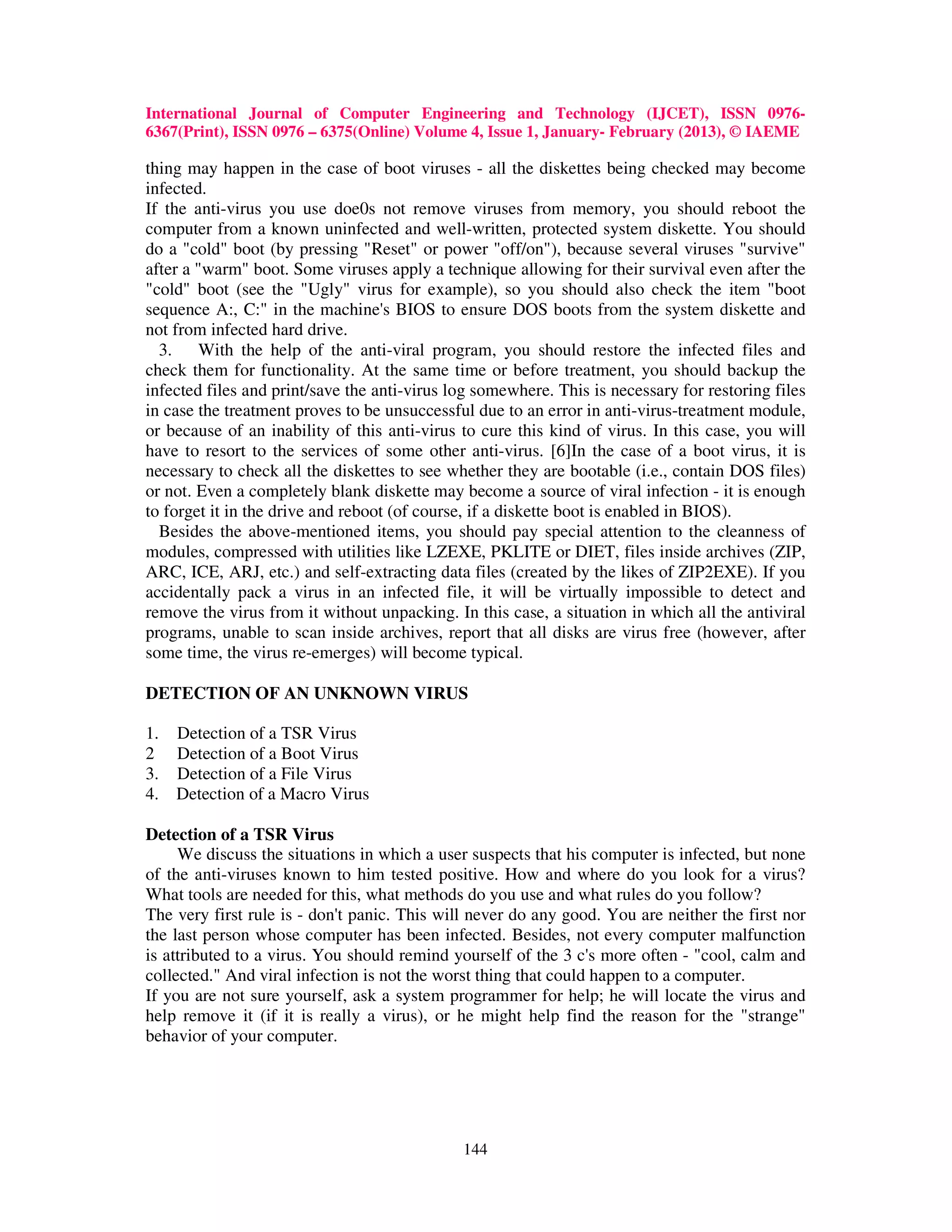 International Journal of Computer Engineering and Technology (IJCET), ISSN 0976-
6367(Print), ISSN 0976 – 6375(Online) Volume 4, Issue 1, January- February (2013), © IAEME

thing may happen in the case of boot viruses - all the diskettes being checked may become
infected.
If the anti-virus you use doe0s not remove viruses from memory, you should reboot the
computer from a known uninfected and well-written, protected system diskette. You should
do a "cold" boot (by pressing "Reset" or power "off/on"), because several viruses "survive"
after a "warm" boot. Some viruses apply a technique allowing for their survival even after the
"cold" boot (see the "Ugly" virus for example), so you should also check the item "boot
sequence A:, C:" in the machine's BIOS to ensure DOS boots from the system diskette and
not from infected hard drive.
  3. With the help of the anti-viral program, you should restore the infected files and
check them for functionality. At the same time or before treatment, you should backup the
infected files and print/save the anti-virus log somewhere. This is necessary for restoring files
in case the treatment proves to be unsuccessful due to an error in anti-virus-treatment module,
or because of an inability of this anti-virus to cure this kind of virus. In this case, you will
have to resort to the services of some other anti-virus. [6]In the case of a boot virus, it is
necessary to check all the diskettes to see whether they are bootable (i.e., contain DOS files)
or not. Even a completely blank diskette may become a source of viral infection - it is enough
to forget it in the drive and reboot (of course, if a diskette boot is enabled in BIOS).
  Besides the above-mentioned items, you should pay special attention to the cleanness of
modules, compressed with utilities like LZEXE, PKLITE or DIET, files inside archives (ZIP,
ARC, ICE, ARJ, etc.) and self-extracting data files (created by the likes of ZIP2EXE). If you
accidentally pack a virus in an infected file, it will be virtually impossible to detect and
remove the virus from it without unpacking. In this case, a situation in which all the antiviral
programs, unable to scan inside archives, report that all disks are virus free (however, after
some time, the virus re-emerges) will become typical.

DETECTION OF AN UNKNOWN VIRUS

1.   Detection of a TSR Virus
2    Detection of a Boot Virus
3.   Detection of a File Virus
4.   Detection of a Macro Virus

Detection of a TSR Virus
     We discuss the situations in which a user suspects that his computer is infected, but none
of the anti-viruses known to him tested positive. How and where do you look for a virus?
What tools are needed for this, what methods do you use and what rules do you follow?
The very first rule is - don't panic. This will never do any good. You are neither the first nor
the last person whose computer has been infected. Besides, not every computer malfunction
is attributed to a virus. You should remind yourself of the 3 c's more often - "cool, calm and
collected." And viral infection is not the worst thing that could happen to a computer.
If you are not sure yourself, ask a system programmer for help; he will locate the virus and
help remove it (if it is really a virus), or he might help find the reason for the "strange"
behavior of your computer.




                                              144
 