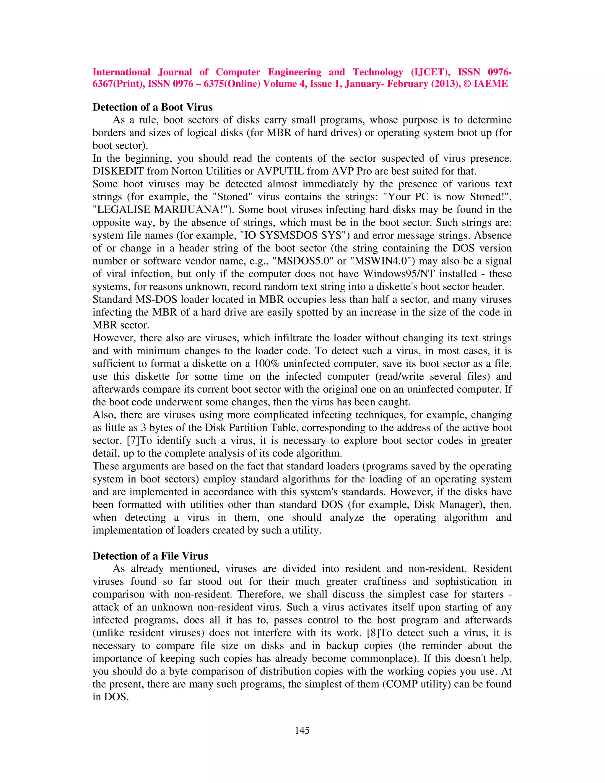 International Journal of Computer Engineering and Technology (IJCET), ISSN 0976-
6367(Print), ISSN 0976 – 6375(Online) Volume 4, Issue 1, January- February (2013), © IAEME

Detection of a Boot Virus
     As a rule, boot sectors of disks carry small programs, whose purpose is to determine
borders and sizes of logical disks (for MBR of hard drives) or operating system boot up (for
boot sector).
In the beginning, you should read the contents of the sector suspected of virus presence.
DISKEDIT from Norton Utilities or AVPUTIL from AVP Pro are best suited for that.
Some boot viruses may be detected almost immediately by the presence of various text
strings (for example, the "Stoned" virus contains the strings: "Your PC is now Stoned!",
"LEGALISE MARIJUANA!"). Some boot viruses infecting hard disks may be found in the
opposite way, by the absence of strings, which must be in the boot sector. Such strings are:
system file names (for example, "IO SYSMSDOS SYS") and error message strings. Absence
of or change in a header string of the boot sector (the string containing the DOS version
number or software vendor name, e.g., "MSDOS5.0" or "MSWIN4.0") may also be a signal
of viral infection, but only if the computer does not have Windows95/NT installed - these
systems, for reasons unknown, record random text string into a diskette's boot sector header.
Standard MS-DOS loader located in MBR occupies less than half a sector, and many viruses
infecting the MBR of a hard drive are easily spotted by an increase in the size of the code in
MBR sector.
However, there also are viruses, which infiltrate the loader without changing its text strings
and with minimum changes to the loader code. To detect such a virus, in most cases, it is
sufficient to format a diskette on a 100% uninfected computer, save its boot sector as a file,
use this diskette for some time on the infected computer (read/write several files) and
afterwards compare its current boot sector with the original one on an uninfected computer. If
the boot code underwent some changes, then the virus has been caught.
Also, there are viruses using more complicated infecting techniques, for example, changing
as little as 3 bytes of the Disk Partition Table, corresponding to the address of the active boot
sector. [7]To identify such a virus, it is necessary to explore boot sector codes in greater
detail, up to the complete analysis of its code algorithm.
These arguments are based on the fact that standard loaders (programs saved by the operating
system in boot sectors) employ standard algorithms for the loading of an operating system
and are implemented in accordance with this system's standards. However, if the disks have
been formatted with utilities other than standard DOS (for example, Disk Manager), then,
when detecting a virus in them, one should analyze the operating algorithm and
implementation of loaders created by such a utility.

Detection of a File Virus
     As already mentioned, viruses are divided into resident and non-resident. Resident
viruses found so far stood out for their much greater craftiness and sophistication in
comparison with non-resident. Therefore, we shall discuss the simplest case for starters -
attack of an unknown non-resident virus. Such a virus activates itself upon starting of any
infected programs, does all it has to, passes control to the host program and afterwards
(unlike resident viruses) does not interfere with its work. [8]To detect such a virus, it is
necessary to compare file size on disks and in backup copies (the reminder about the
importance of keeping such copies has already become commonplace). If this doesn't help,
you should do a byte comparison of distribution copies with the working copies you use. At
the present, there are many such programs, the simplest of them (COMP utility) can be found
in DOS.

                                              145
 