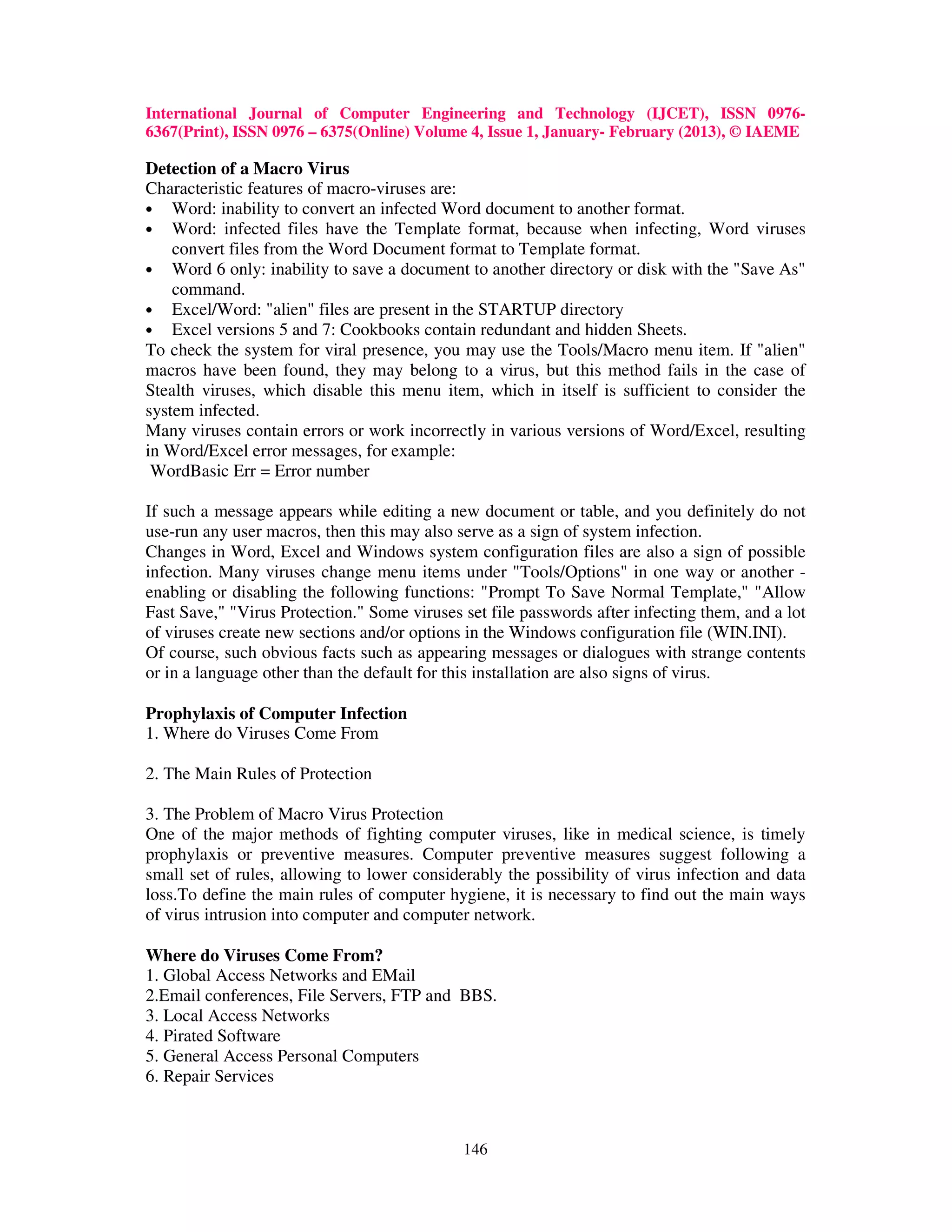 International Journal of Computer Engineering and Technology (IJCET), ISSN 0976-
6367(Print), ISSN 0976 – 6375(Online) Volume 4, Issue 1, January- February (2013), © IAEME

Detection of a Macro Virus
Characteristic features of macro-viruses are:
• Word: inability to convert an infected Word document to another format.
• Word: infected files have the Template format, because when infecting, Word viruses
    convert files from the Word Document format to Template format.
• Word 6 only: inability to save a document to another directory or disk with the "Save As"
    command.
• Excel/Word: "alien" files are present in the STARTUP directory
• Excel versions 5 and 7: Cookbooks contain redundant and hidden Sheets.
To check the system for viral presence, you may use the Tools/Macro menu item. If "alien"
macros have been found, they may belong to a virus, but this method fails in the case of
Stealth viruses, which disable this menu item, which in itself is sufficient to consider the
system infected.
Many viruses contain errors or work incorrectly in various versions of Word/Excel, resulting
in Word/Excel error messages, for example:
 WordBasic Err = Error number

If such a message appears while editing a new document or table, and you definitely do not
use-run any user macros, then this may also serve as a sign of system infection.
Changes in Word, Excel and Windows system configuration files are also a sign of possible
infection. Many viruses change menu items under "Tools/Options" in one way or another -
enabling or disabling the following functions: "Prompt To Save Normal Template," "Allow
Fast Save," "Virus Protection." Some viruses set file passwords after infecting them, and a lot
of viruses create new sections and/or options in the Windows configuration file (WIN.INI).
Of course, such obvious facts such as appearing messages or dialogues with strange contents
or in a language other than the default for this installation are also signs of virus.

Prophylaxis of Computer Infection
1. Where do Viruses Come From

2. The Main Rules of Protection

3. The Problem of Macro Virus Protection
One of the major methods of fighting computer viruses, like in medical science, is timely
prophylaxis or preventive measures. Computer preventive measures suggest following a
small set of rules, allowing to lower considerably the possibility of virus infection and data
loss.To define the main rules of computer hygiene, it is necessary to find out the main ways
of virus intrusion into computer and computer network.

Where do Viruses Come From?
1. Global Access Networks and EMail
2.Email conferences, File Servers, FTP and BBS.
3. Local Access Networks
4. Pirated Software
5. General Access Personal Computers
6. Repair Services



                                             146
 